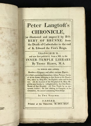 Peter Langtoft's Chronicle (as illustrated and improv'd by Robert of Brunne) from the death of Cadwalader to the end of K.Edward the First's Reign. Complete in 2 Vols, constituting Vols III & IV of the Works of Thomas Hearne. Including also: [1] A roll concerning Glastonbury Abbey, being a survey of all the estates belonging to that house at the dissolution, taken by King Hen. the Eighth's order and for his use. [2] An account of the hospital of St. Mary Magdalen near Scroby in Nottinghamshire, by John Slacke, master of that hospital. [3] Two tracts by an anonymous author ; the first relating to Conquest in Somersetshire, the second concerning Stone-henge.